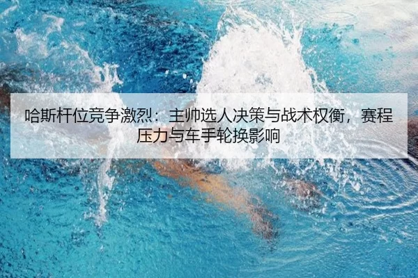 哈斯杆位竞争激烈：主帅选人决策与战术权衡，赛程压力与车手轮换影响